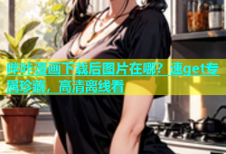 哔咔漫画下载后图片在哪？速get专属珍藏，高清离线看