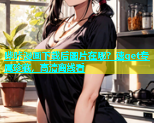 哔咔漫画下载后图片在哪？速get专属珍藏，高清离线看